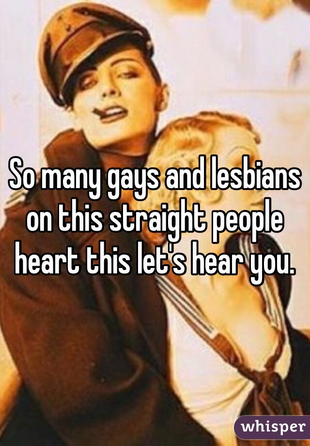 So many gays and lesbians on this straight people heart this let's hear you.