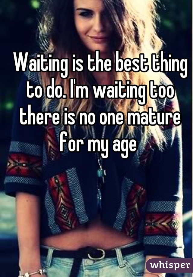 Waiting is the best thing to do. I'm waiting too there is no one mature for my age 