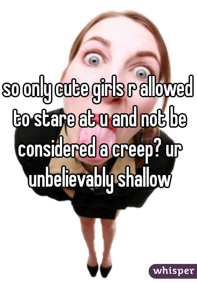 so only cute girls r allowed to stare at u and not be considered a creep? ur unbelievably shallow