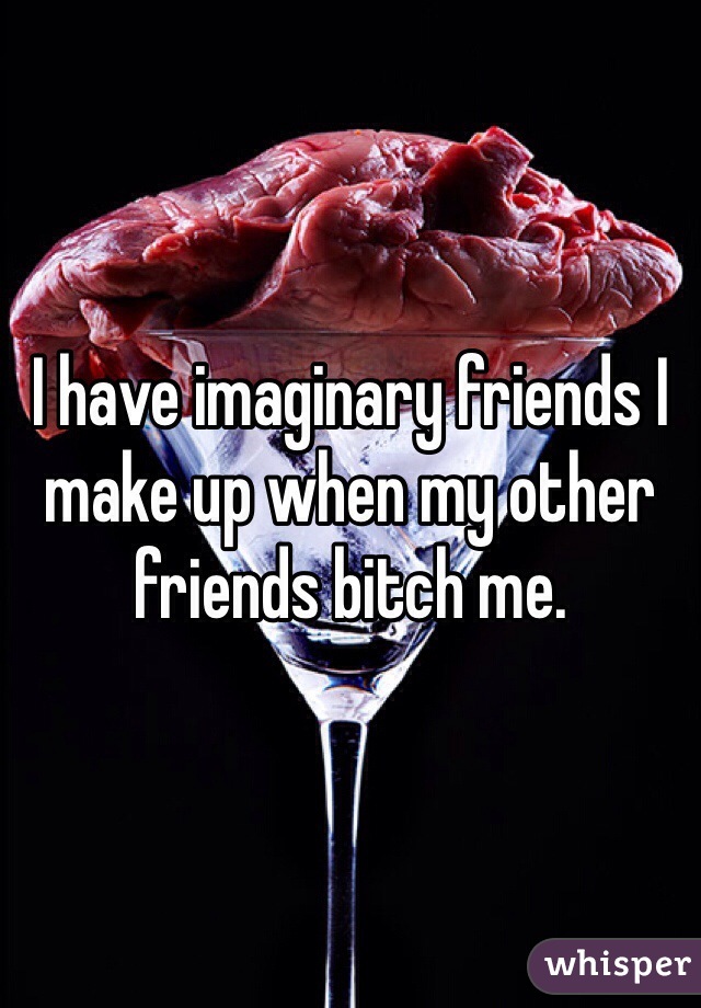 I have imaginary friends I make up when my other friends bitch me. 