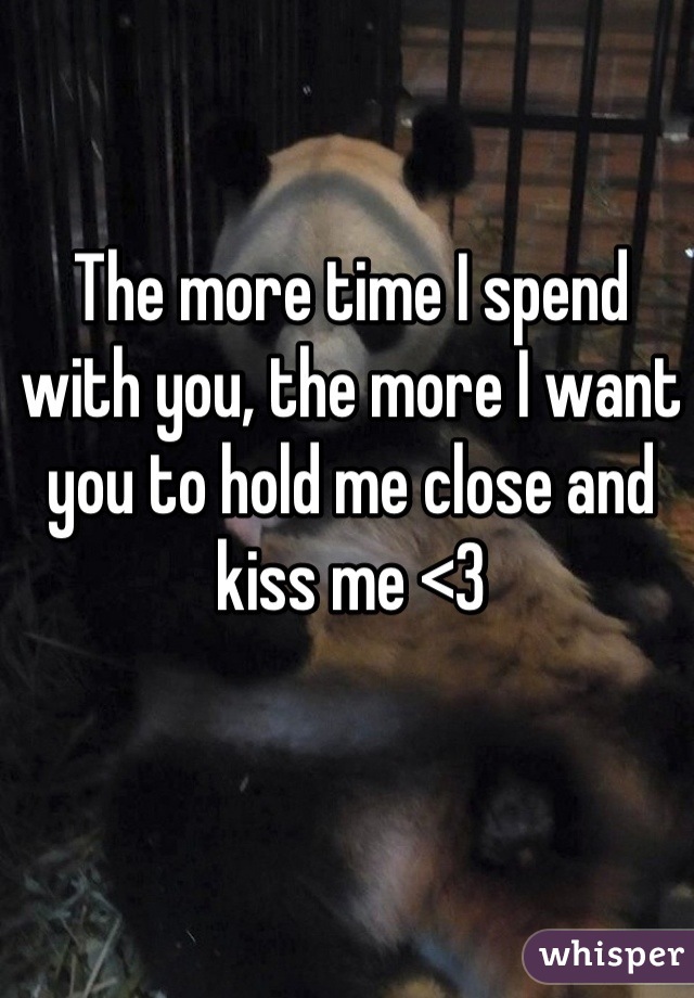 The more time I spend with you, the more I want you to hold me close and kiss me <3