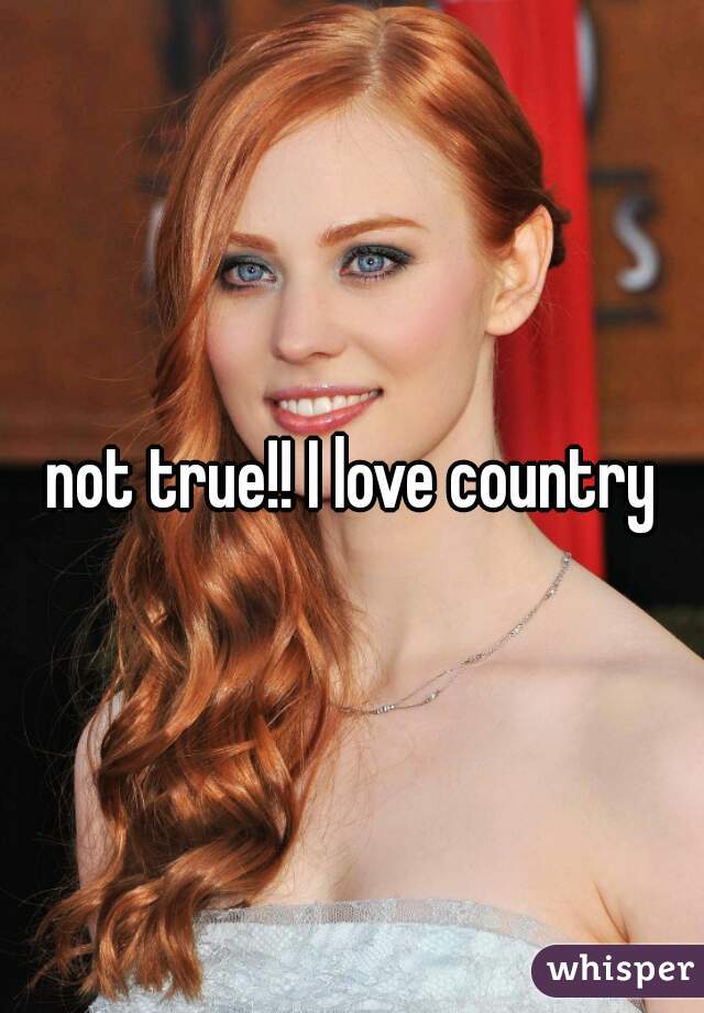 not true!! I love country
 
