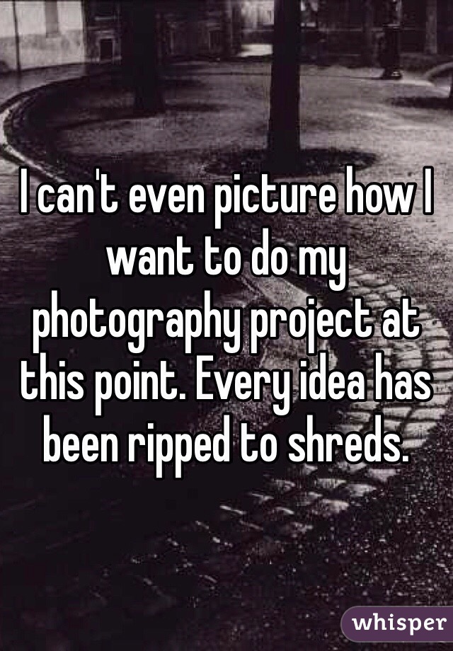 I can't even picture how I want to do my photography project at this point. Every idea has been ripped to shreds.