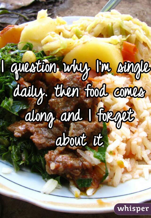 I question why I'm single daily. then food comes along and I forget about it