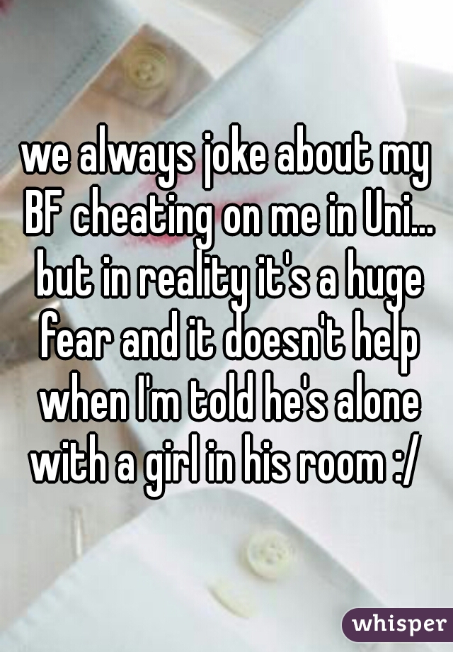 we always joke about my BF cheating on me in Uni... but in reality it's a huge fear and it doesn't help when I'm told he's alone with a girl in his room :/ 