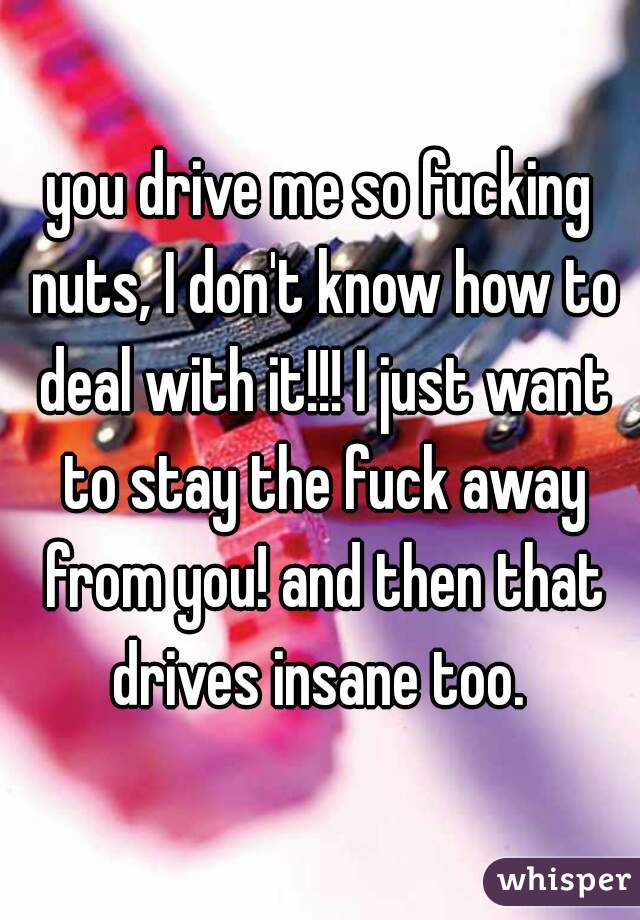 you drive me so fucking nuts, I don't know how to deal with it!!! I just want to stay the fuck away from you! and then that drives insane too. 