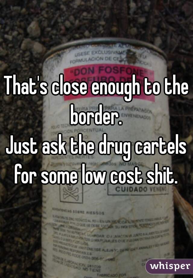 That's close enough to the border. 
Just ask the drug cartels for some low cost shit. 