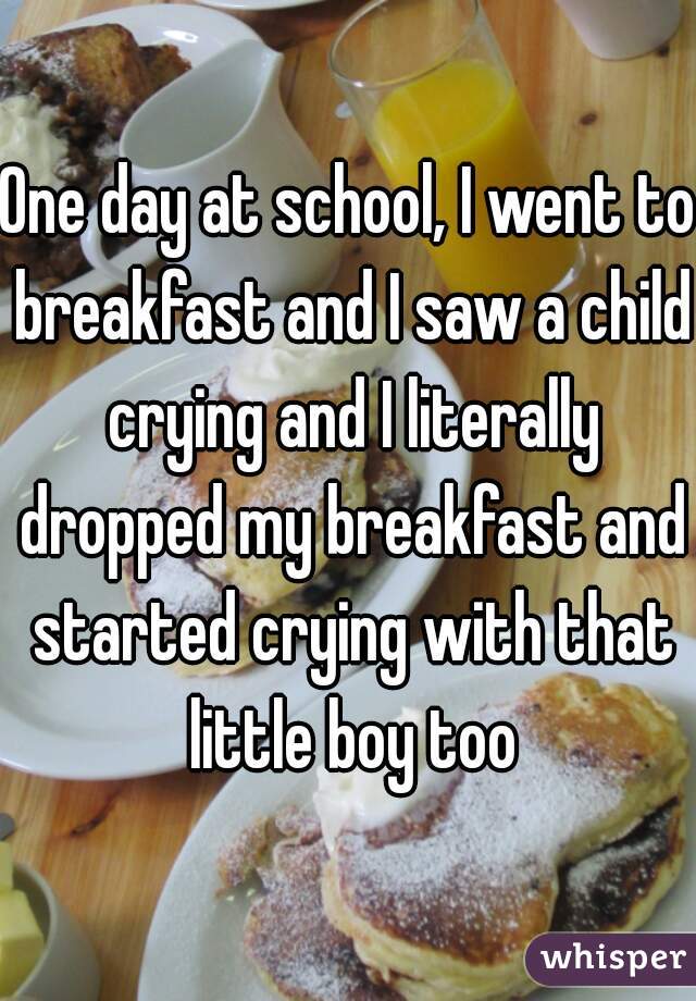 One day at school, I went to breakfast and I saw a child crying and I literally dropped my breakfast and started crying with that little boy too