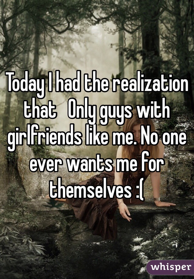 Today I had the realization that   Only guys with girlfriends like me. No one ever wants me for themselves :(