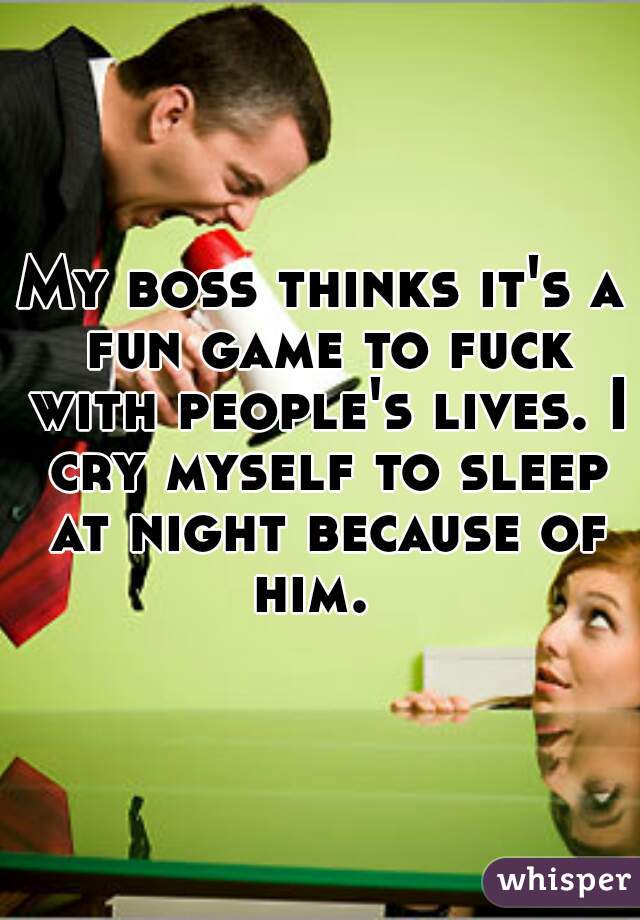 My boss thinks it's a fun game to fuck with people's lives. I cry myself to sleep at night because of him.  