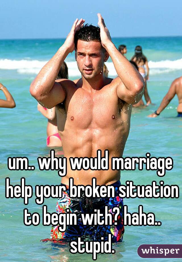 um.. why would marriage help your broken situation to begin with? haha.. stupid.