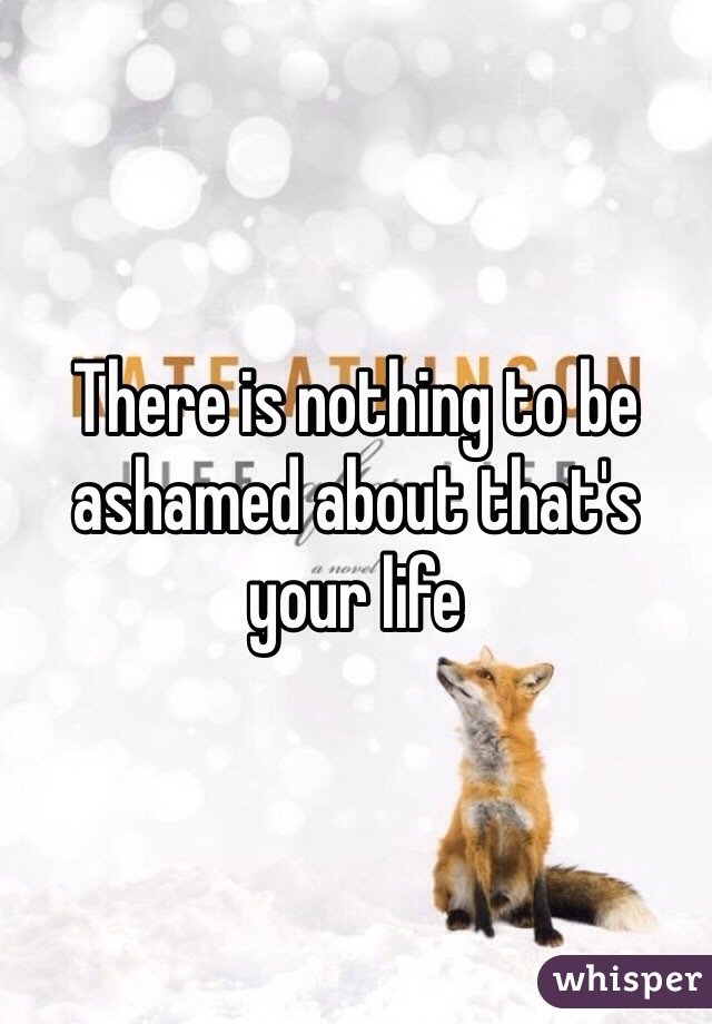There is nothing to be ashamed about that's  your life 