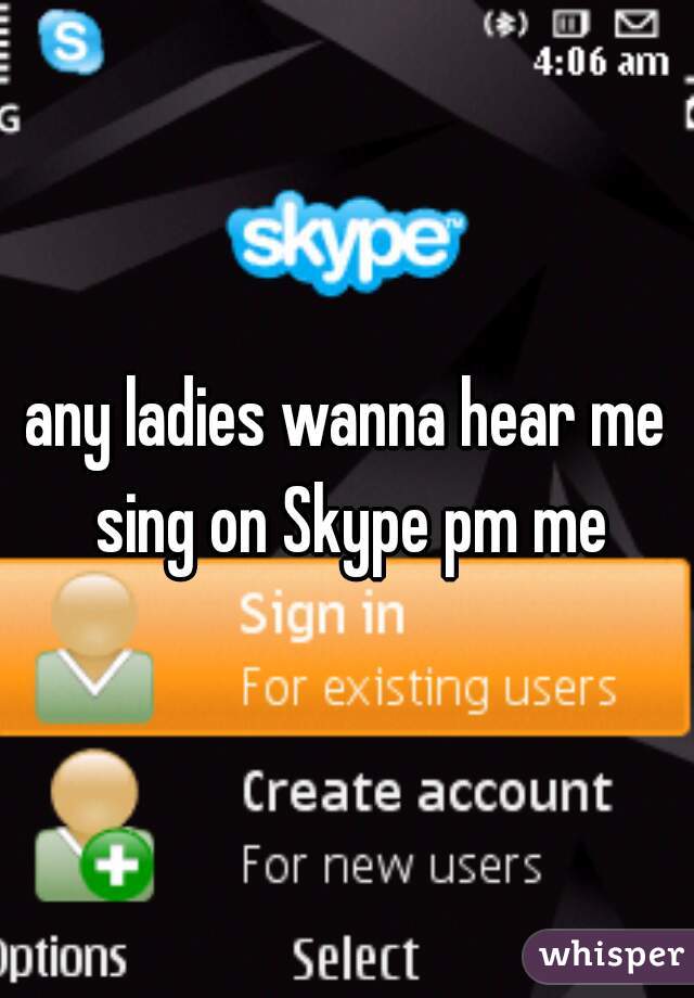 any ladies wanna hear me sing on Skype pm me