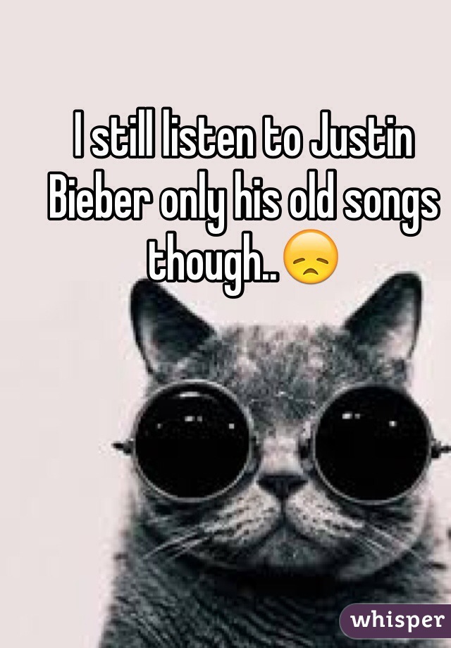I still listen to Justin Bieber only his old songs though..😞 