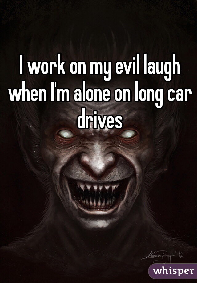 I work on my evil laugh when I'm alone on long car drives