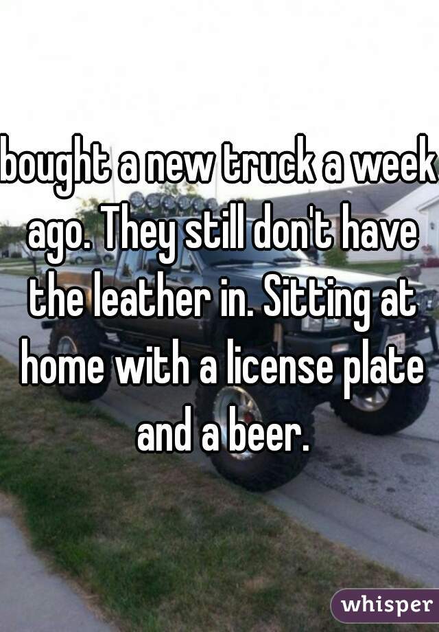 bought a new truck a week ago. They still don't have the leather in. Sitting at home with a license plate and a beer.