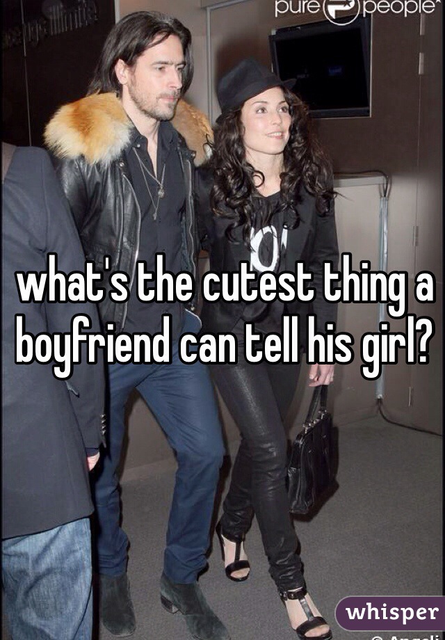 what's the cutest thing a boyfriend can tell his girl?