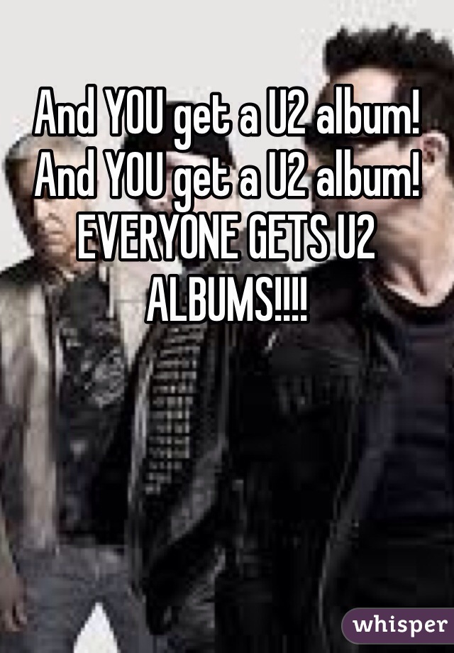 And YOU get a U2 album! And YOU get a U2 album! EVERYONE GETS U2 ALBUMS!!!!