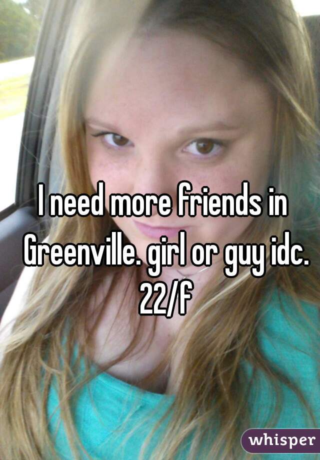 I need more friends in Greenville. girl or guy idc. 22/f