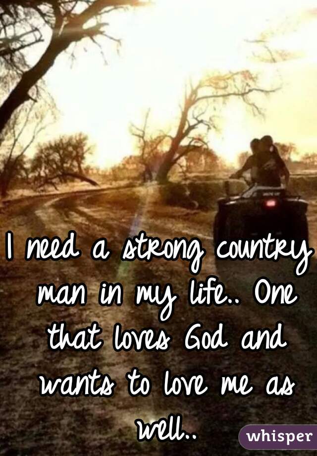 I need a strong country man in my life.. One that loves God and wants to love me as well..