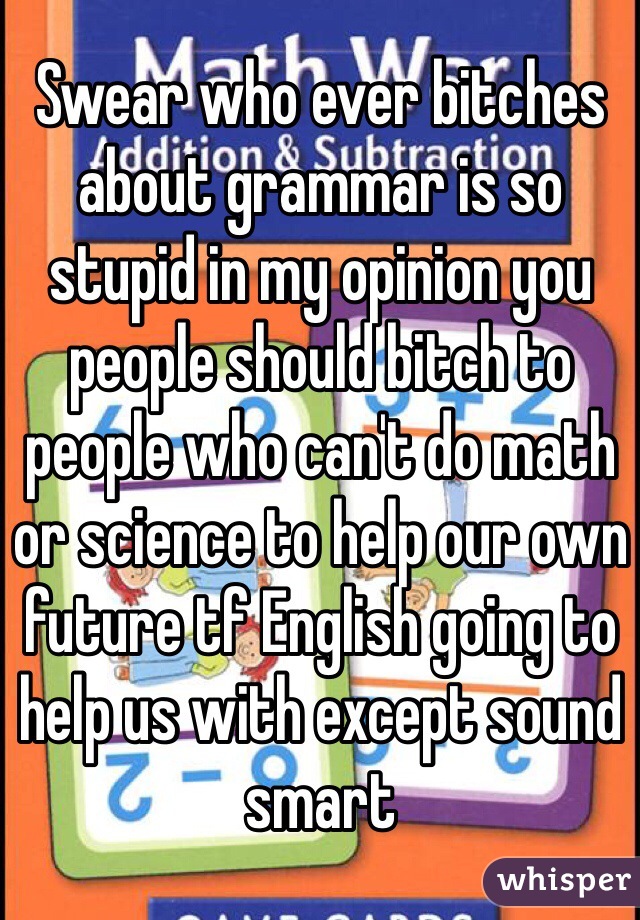 Swear who ever bitches about grammar is so stupid in my opinion you people should bitch to people who can't do math or science to help our own future tf English going to help us with except sound smart 