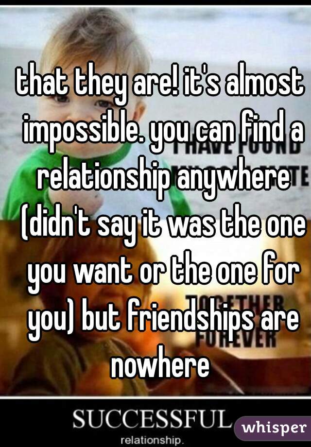 that they are! it's almost impossible. you can find a relationship anywhere (didn't say it was the one you want or the one for you) but friendships are nowhere 