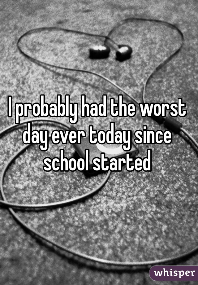 I probably had the worst day ever today since school started 