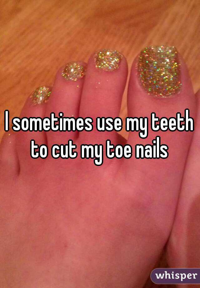I sometimes use my teeth to cut my toe nails 
