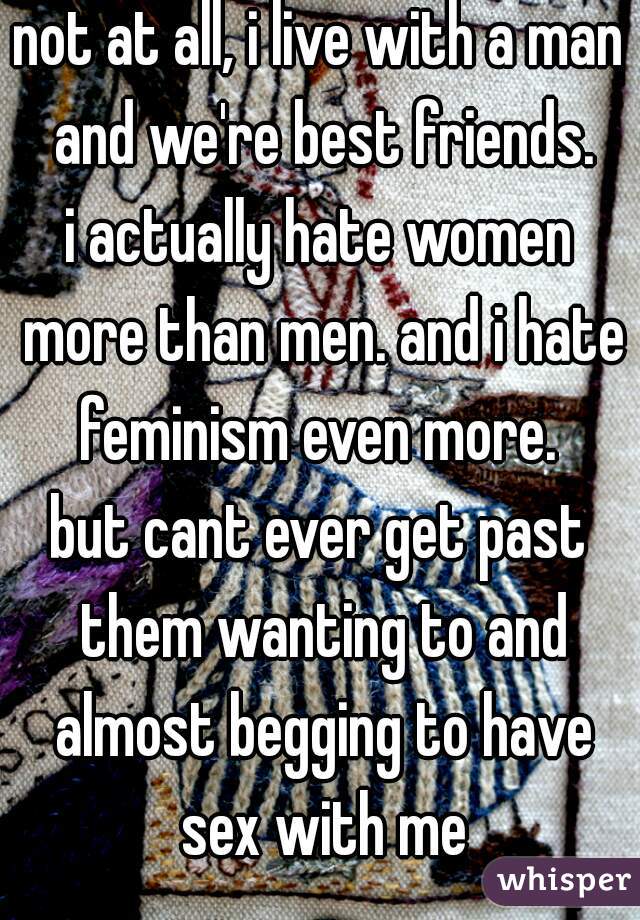 not at all, i live with a man and we're best friends.
i actually hate women more than men. and i hate feminism even more. 
but cant ever get past them wanting to and almost begging to have sex with me