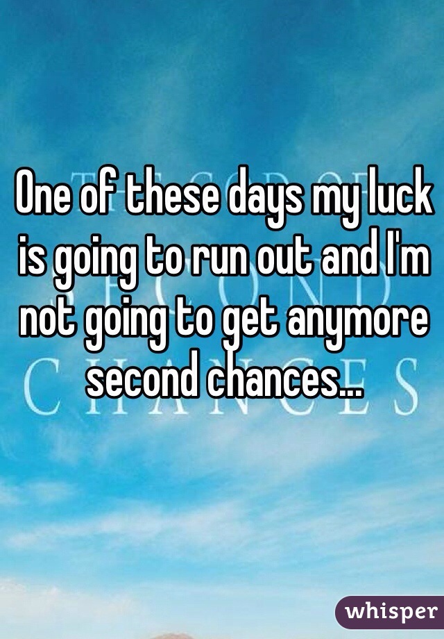 One of these days my luck is going to run out and I'm not going to get anymore second chances...