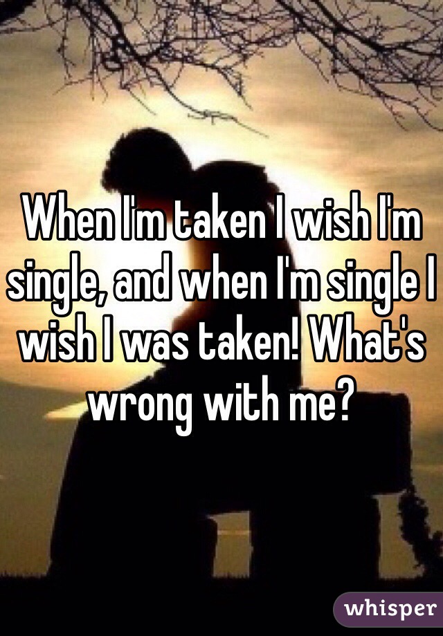 When I'm taken I wish I'm single, and when I'm single I wish I was taken! What's wrong with me? 