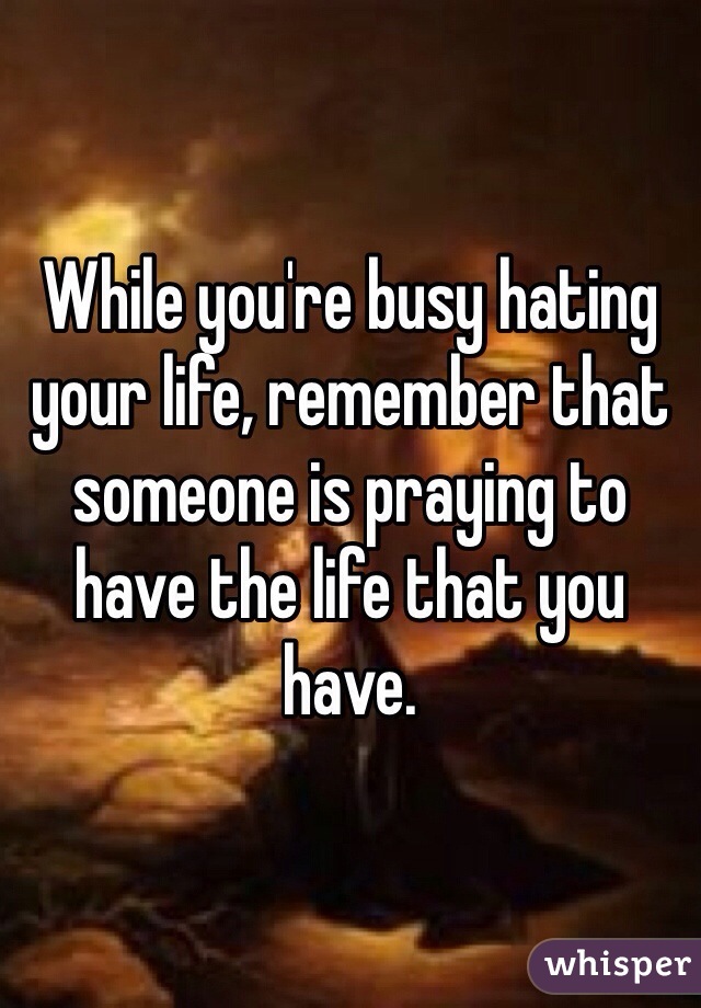 While you're busy hating your life, remember that someone is praying to have the life that you have. 