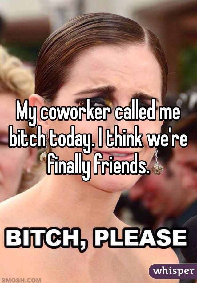 My coworker called me bitch today. I think we're finally friends. 