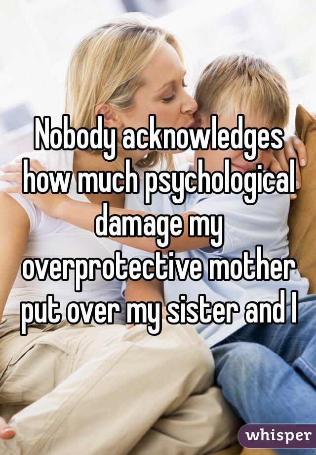 Nobody acknowledges
how much psychological damage my overprotective mother put over my sister and I