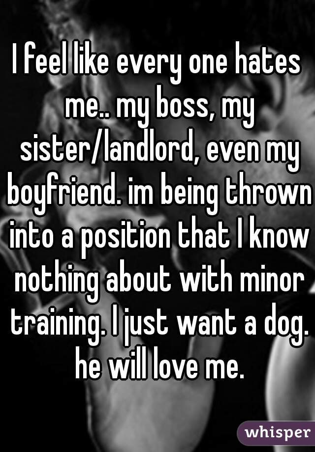I feel like every one hates me.. my boss, my sister/landlord, even my boyfriend. im being thrown into a position that I know nothing about with minor training. I just want a dog. he will love me.