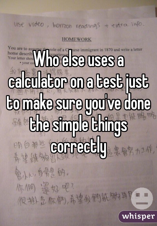 Who else uses a calculator on a test just to make sure you've done the simple things correctly 