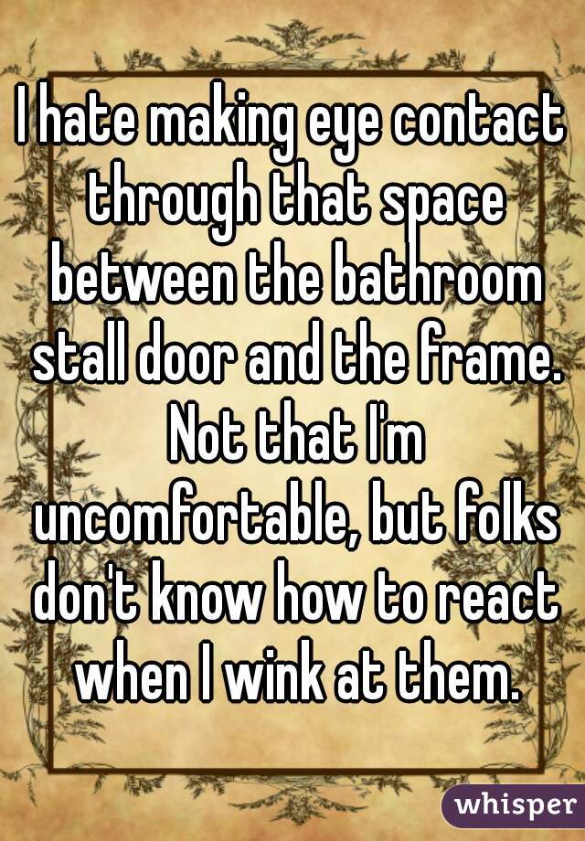 I hate making eye contact through that space between the bathroom stall door and the frame. Not that I'm uncomfortable, but folks don't know how to react when I wink at them.