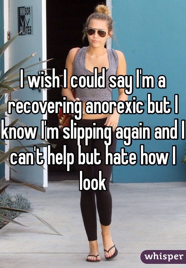 I wish I could say I'm a recovering anorexic but I know I'm slipping again and I can't help but hate how I look 