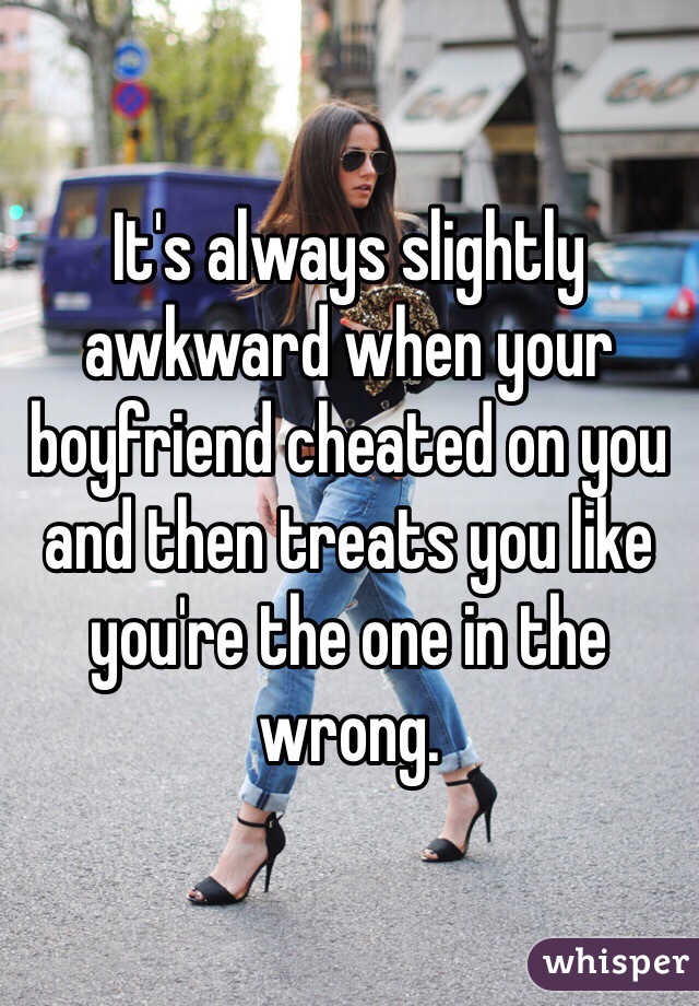 It's always slightly awkward when your boyfriend cheated on you and then treats you like you're the one in the wrong. 