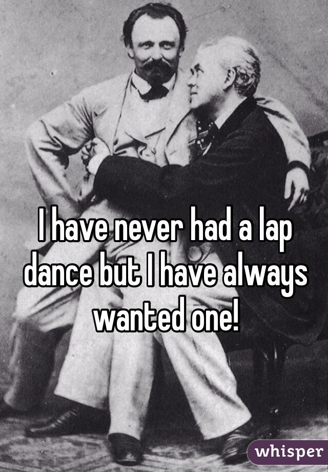 I have never had a lap dance but I have always wanted one!