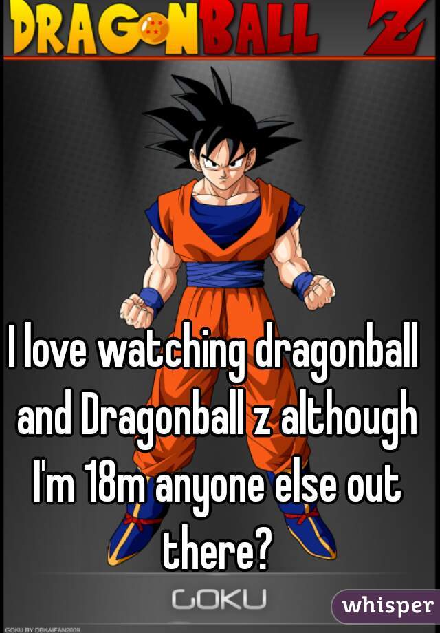 I love watching dragonball and Dragonball z although I'm 18m anyone else out there?