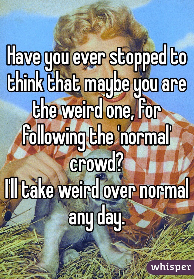 Have you ever stopped to think that maybe you are the weird one, for following the 'normal' crowd?
I'll take weird over normal any day.