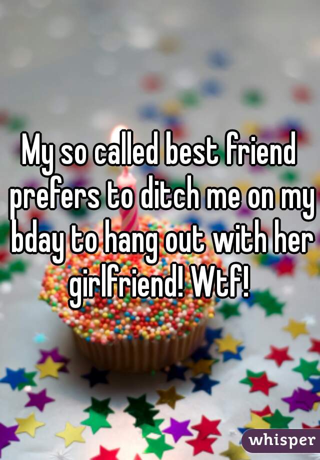 My so called best friend prefers to ditch me on my bday to hang out with her girlfriend! Wtf! 