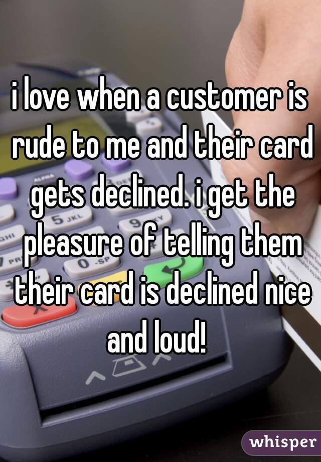 i love when a customer is rude to me and their card gets declined. i get the pleasure of telling them their card is declined nice and loud!  