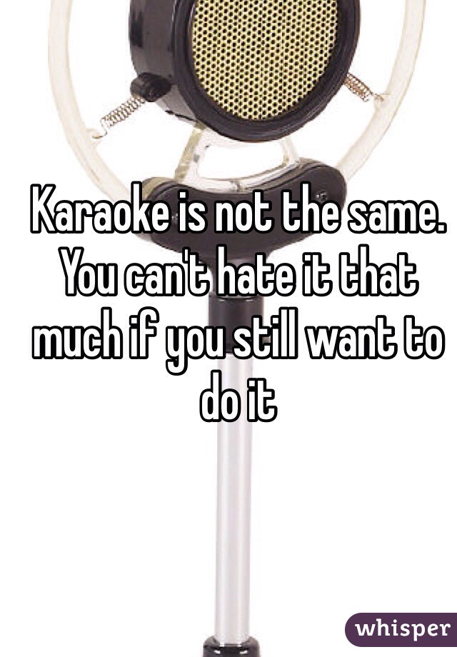 Karaoke is not the same. You can't hate it that much if you still want to do it