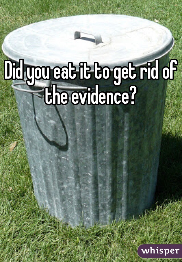 Did you eat it to get rid of the evidence?