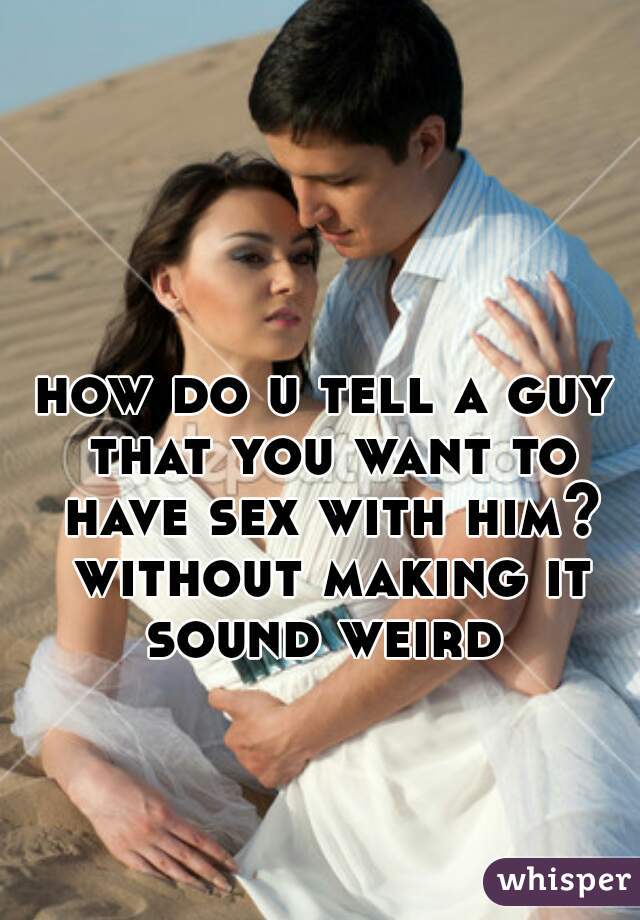 how do u tell a guy that you want to have sex with him? without making it sound weird 