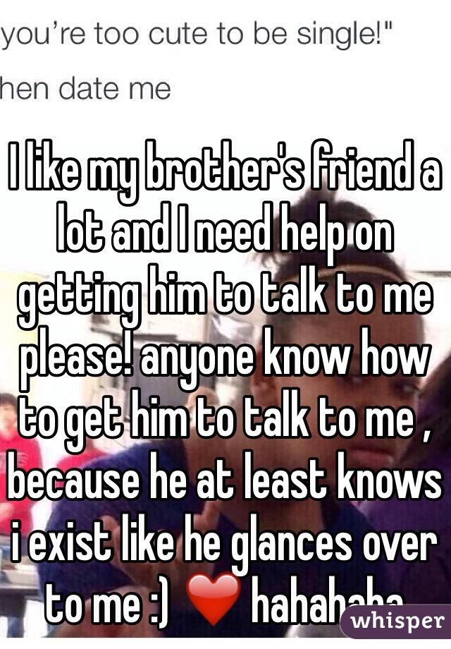 I like my brother's friend a lot and I need help on getting him to talk to me please! anyone know how to get him to talk to me , because he at least knows i exist like he glances over to me :) ❤️ hahahaha