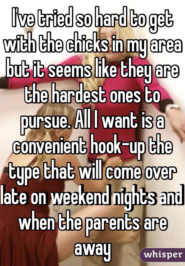 I've tried so hard to get with the chicks in my area but it seems like they are the hardest ones to pursue. All I want is a convenient hook-up the type that will come over late on weekend nights and when the parents are away  