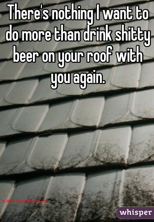 There's nothing I want to do more than drink shitty beer on your roof with you again. 